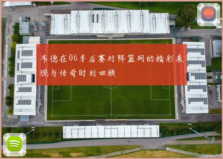 韦德在06季后赛对阵篮网的精彩表现与传奇时刻回顾