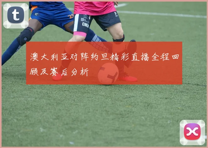 澳大利亚对阵约旦精彩直播全程回顾及赛后分析