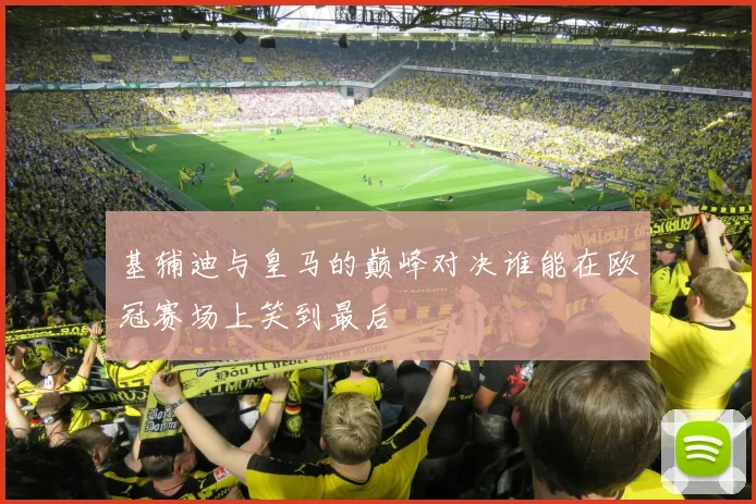 基辅迪与皇马的巅峰对决谁能在欧冠赛场上笑到最后