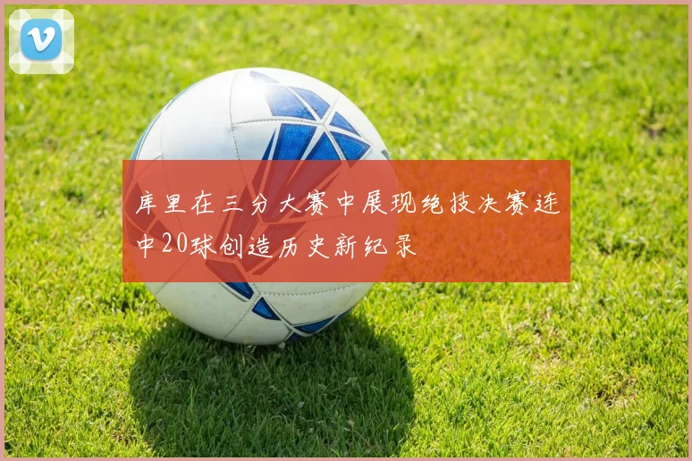 库里在三分大赛中展现绝技决赛连中20球创造历史新纪录