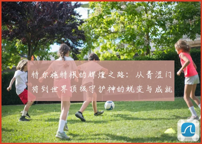 特尔施特根的辉煌之路：从青涩门将到世界顶级守护神的蜕变与成就