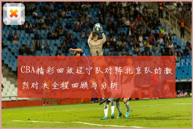 CBA精彩回放辽宁队对阵北京队的激烈对决全程回顾与分析