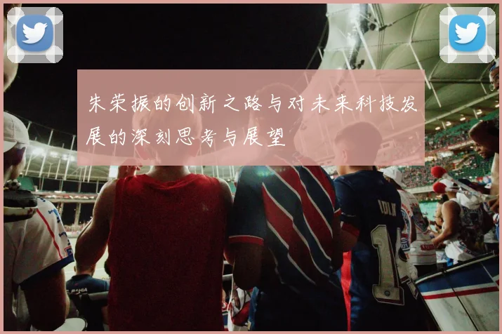 朱荣振的创新之路与对未来科技发展的深刻思考与展望