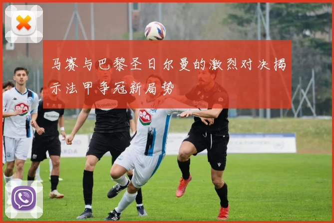 马赛与巴黎圣日尔曼的激烈对决揭示法甲争冠新局势