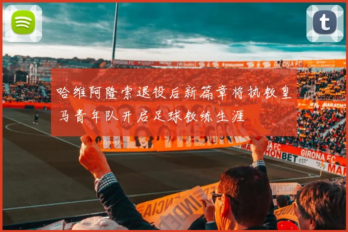 哈维阿隆索退役后新篇章将执教皇马青年队开启足球教练生涯